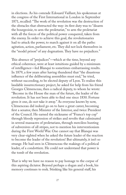 in clections. As his comrade Edouard Vaillant, his spokesman at the congress of the First International in London in September 1871, recalled: “The work of the revolution was the destruction of the obstacles that obstructed the way: its first duty was t the bourgeoisic, to arm the prolctariat,” to arm the proletariat ‘disarm with all the forces of the political power conquered, taken from the enemy: In order to achieve this goal, the revolutionarics had to attack the power, to march against it on all the paths: agitation, action, parliament, etc. They did not lock themselves in the “model prison” of any dogmatism. They have no prejudices.” “This absence of “prejudices’—which at the time, beyond any ethical coherence, were at last intuitions guided by a minimum of intelligence—led Blanqui to sometimes embarrassing results. In 1879, few years after having thundered that “the disastrous influence of the deliberating assemblies must end,” he tried, without succeeding, to be elected deputy of Lyon. To realize this laudable insurrcctionary project, he asked for help from his friend Georges Clémenceau, then a radical deputy, to whom he wrote: “Become in the House the man of the future, the leader of the revolution. It has not been able to find one since 1830. Fortune gives it one, do not take it away.” As everyone knows Clémenceau did indeed go on to have a great carcer, becoming first asenator, then Minister of the Interior, and twice President of the Council. He camed the nickname of “France’s top cop” through bloody repression of strikes and revolts that culminated in several massacres of proletarians, through merciless hunting of subversives of all stripes, not to mention his interventionism during the First World War, One cannot say that Blanqui was very clear-sighted when he asked the future leader of the reaction to become the leader of the revolution! But ultimatcly, it isn’t so strange. He had seen in Clémenceau the makings of a political Leader, of a condotticre. He could not understand that power is the tomb of the revolution. “That s why we have no reason to pay homage to the corpse of this aspiring dictator. Beyond perhaps a slogan and a book, his memory continues to reck. Stinking like his general staff, his